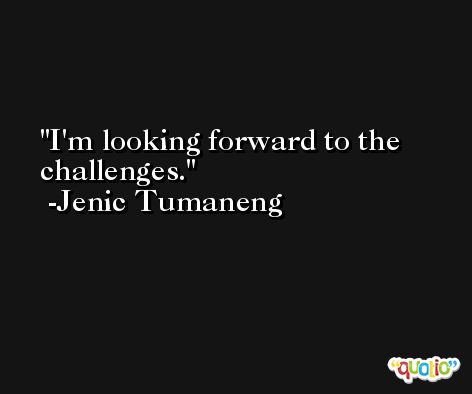 I'm looking forward to the challenges. -Jenic Tumaneng