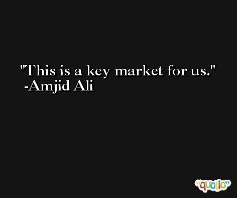This is a key market for us. -Amjid Ali