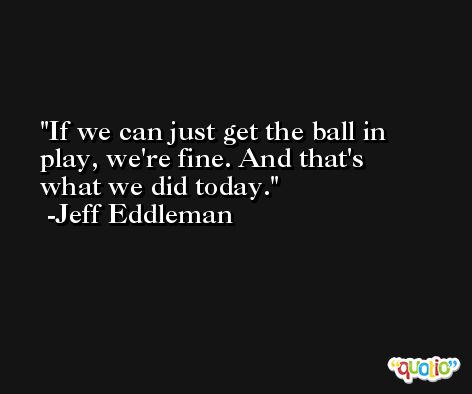 If we can just get the ball in play, we're fine. And that's what we did today. -Jeff Eddleman