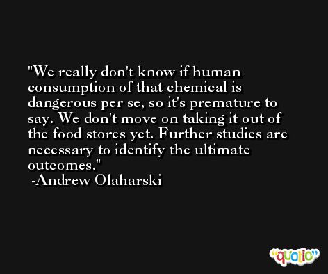 We really don't know if human consumption of that chemical is dangerous per se, so it's premature to say. We don't move on taking it out of the food stores yet. Further studies are necessary to identify the ultimate outcomes. -Andrew Olaharski