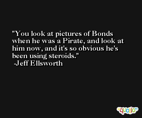 You look at pictures of Bonds when he was a Pirate, and look at him now, and it's so obvious he's been using steroids. -Jeff Ellsworth