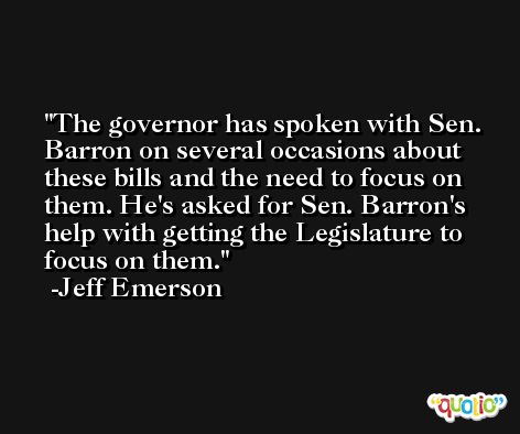 The governor has spoken with Sen. Barron on several occasions about these bills and the need to focus on them. He's asked for Sen. Barron's help with getting the Legislature to focus on them. -Jeff Emerson