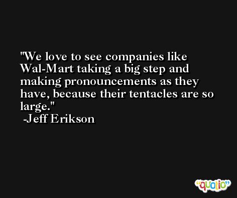 We love to see companies like Wal-Mart taking a big step and making pronouncements as they have, because their tentacles are so large. -Jeff Erikson