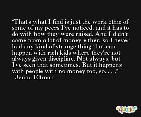 That's what I find is just the work ethic of some of my peers I've noticed, and it has to do with how they were raised. And I didn't come from a lot of money either, so I never had any kind of strange thing that can happen with rich kids where they're not always given discipline. Not always, but I've seen that sometimes. But it happens with people with no money too, so. . . . -Jenna Elfman