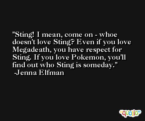 Sting! I mean, come on - whoe doesn't love Sting? Even if you love Megadeath, you have respect for Sting. If you love Pokemon, you'll find out who Sting is someday. -Jenna Elfman