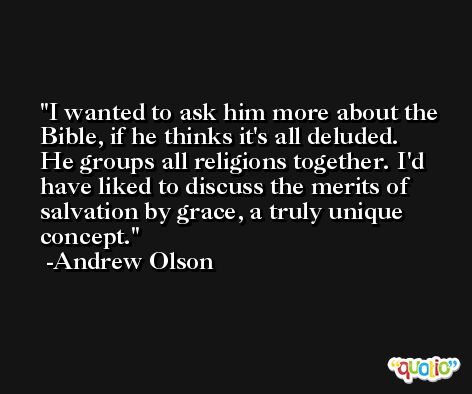 I wanted to ask him more about the Bible, if he thinks it's all deluded. He groups all religions together. I'd have liked to discuss the merits of salvation by grace, a truly unique concept. -Andrew Olson