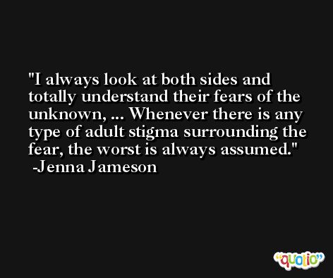 I always look at both sides and totally understand their fears of the unknown, ... Whenever there is any type of adult stigma surrounding the fear, the worst is always assumed. -Jenna Jameson