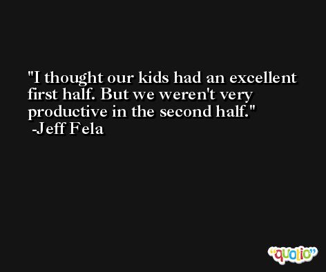 I thought our kids had an excellent first half. But we weren't very productive in the second half. -Jeff Fela