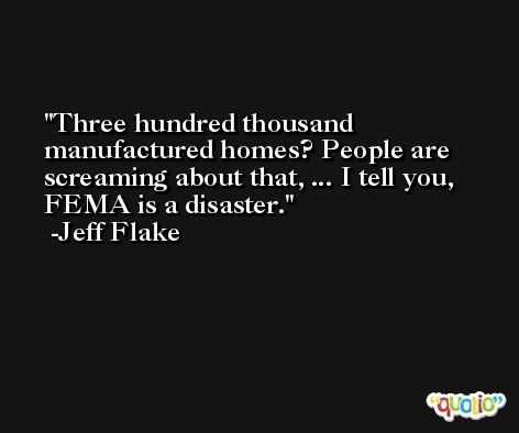 Three hundred thousand manufactured homes? People are screaming about that, ... I tell you, FEMA is a disaster. -Jeff Flake