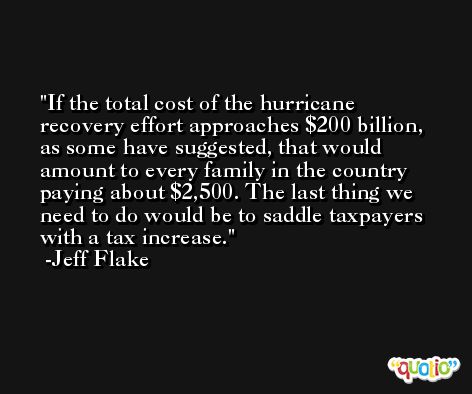 If the total cost of the hurricane recovery effort approaches $200 billion, as some have suggested, that would amount to every family in the country paying about $2,500. The last thing we need to do would be to saddle taxpayers with a tax increase. -Jeff Flake