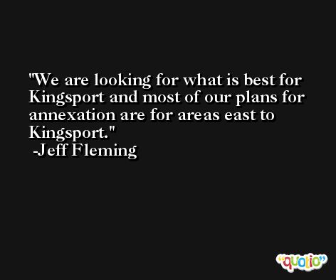 We are looking for what is best for Kingsport and most of our plans for annexation are for areas east to Kingsport. -Jeff Fleming