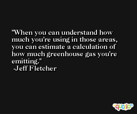 When you can understand how much you're using in those areas, you can estimate a calculation of how much greenhouse gas you're emitting. -Jeff Fletcher