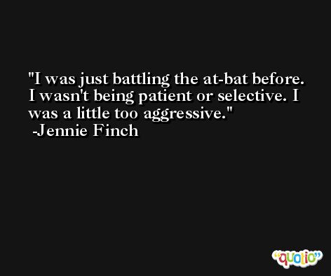 I was just battling the at-bat before. I wasn't being patient or selective. I was a little too aggressive. -Jennie Finch