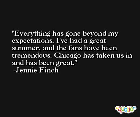 Everything has gone beyond my expectations. I've had a great summer, and the fans have been tremendous. Chicago has taken us in and has been great. -Jennie Finch