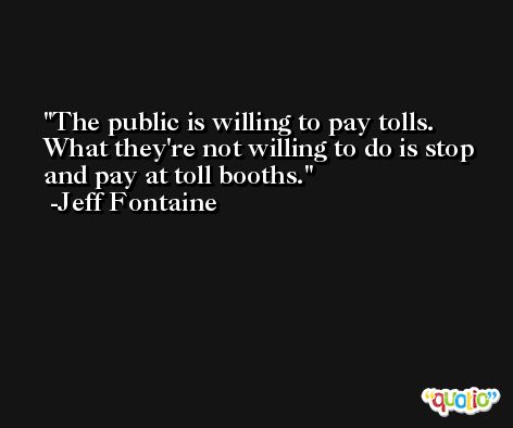 The public is willing to pay tolls. What they're not willing to do is stop and pay at toll booths. -Jeff Fontaine