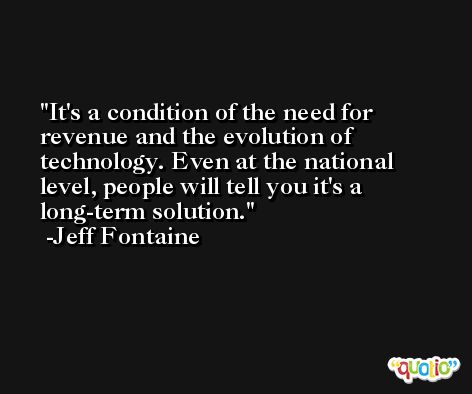 It's a condition of the need for revenue and the evolution of technology. Even at the national level, people will tell you it's a long-term solution. -Jeff Fontaine