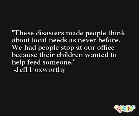 These disasters made people think about local needs as never before. We had people stop at our office because their children wanted to help feed someone. -Jeff Foxworthy