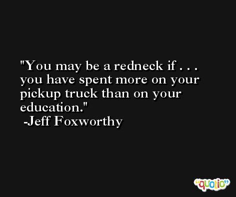 You may be a redneck if . . . you have spent more on your pickup truck than on your education. -Jeff Foxworthy
