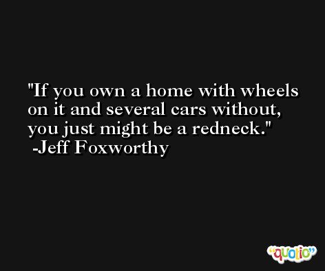 If you own a home with wheels on it and several cars without, you just might be a redneck. -Jeff Foxworthy