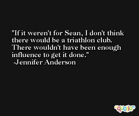 If it weren't for Sean, I don't think there would be a triathlon club. There wouldn't have been enough influence to get it done. -Jennifer Anderson