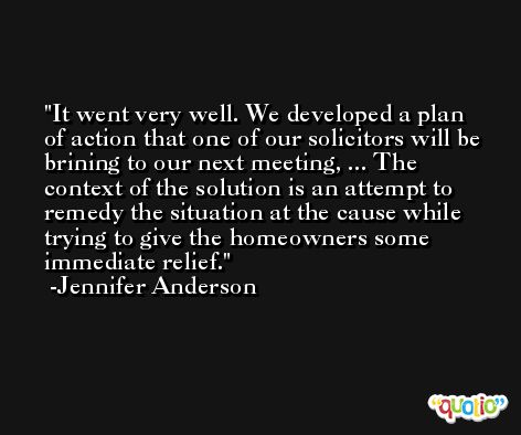 It went very well. We developed a plan of action that one of our solicitors will be brining to our next meeting, ... The context of the solution is an attempt to remedy the situation at the cause while trying to give the homeowners some immediate relief. -Jennifer Anderson