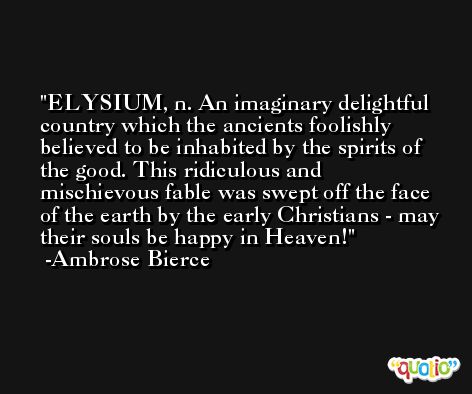 ELYSIUM, n. An imaginary delightful country which the ancients foolishly believed to be inhabited by the spirits of the good. This ridiculous and mischievous fable was swept off the face of the earth by the early Christians - may their souls be happy in Heaven! -Ambrose Bierce