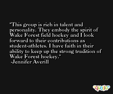 This group is rich in talent and personality. They embody the spirit of Wake Forest field hockey and I look forward to their contributions as student-athletes. I have faith in their ability to keep up the strong tradition of Wake Forest hockey. -Jennifer Averill