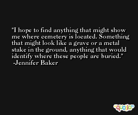I hope to find anything that might show me where cemetery is located. Something that might look like a grave or a metal stake in the ground, anything that would identify where these people are buried. -Jennifer Baker