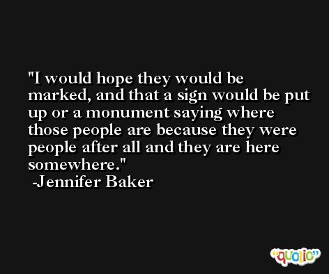 I would hope they would be marked, and that a sign would be put up or a monument saying where those people are because they were people after all and they are here somewhere. -Jennifer Baker