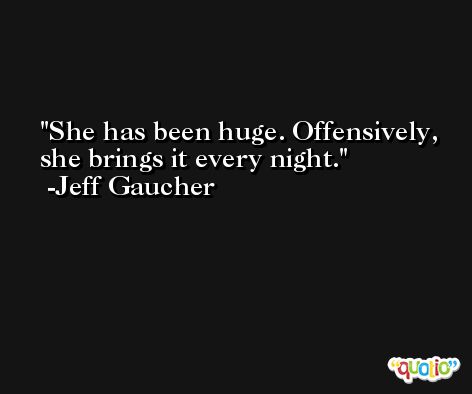 She has been huge. Offensively, she brings it every night. -Jeff Gaucher