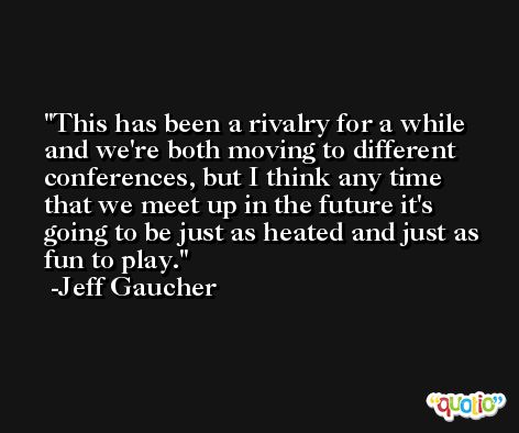 This has been a rivalry for a while and we're both moving to different conferences, but I think any time that we meet up in the future it's going to be just as heated and just as fun to play. -Jeff Gaucher