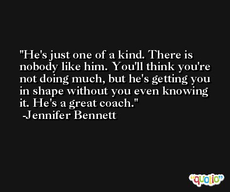 He's just one of a kind. There is nobody like him. You'll think you're not doing much, but he's getting you in shape without you even knowing it. He's a great coach. -Jennifer Bennett