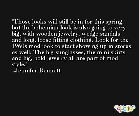 Those looks will still be in for this spring, but the bohemian look is also going to very big, with wooden jewelry, wedge sandals and long, loose fitting clothing. Look for the 1960s mod look to start showing up in stores as well. The big sunglasses, the mini skirts and big, bold jewelry all are part of mod style. -Jennifer Bennett