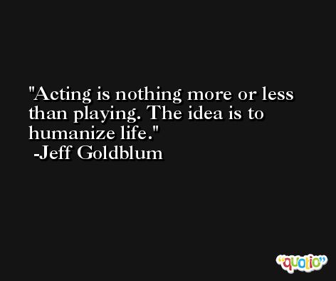 Acting is nothing more or less than playing. The idea is to humanize life. -Jeff Goldblum