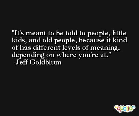 It's meant to be told to people, little kids, and old people, because it kind of has different levels of meaning, depending on where you're at. -Jeff Goldblum