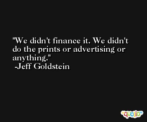 We didn't finance it. We didn't do the prints or advertising or anything. -Jeff Goldstein