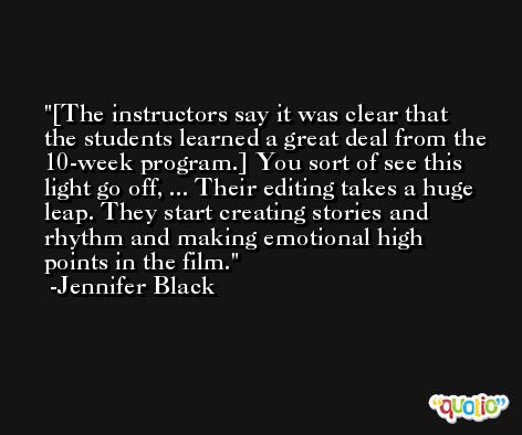 [The instructors say it was clear that the students learned a great deal from the 10-week program.] You sort of see this light go off, ... Their editing takes a huge leap. They start creating stories and rhythm and making emotional high points in the film. -Jennifer Black