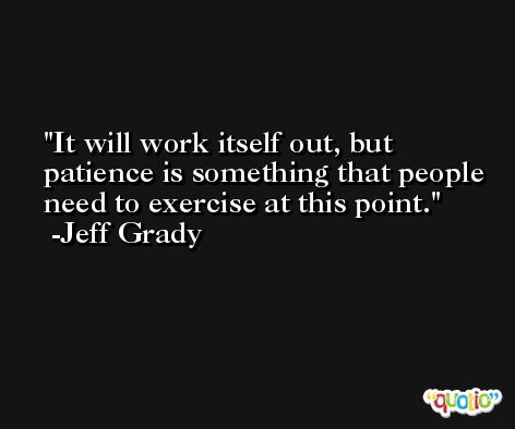 It will work itself out, but patience is something that people need to exercise at this point. -Jeff Grady