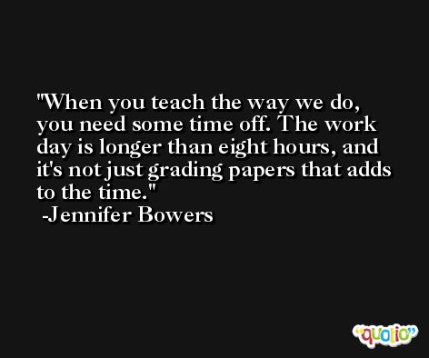 When you teach the way we do, you need some time off. The work day is longer than eight hours, and it's not just grading papers that adds to the time. -Jennifer Bowers