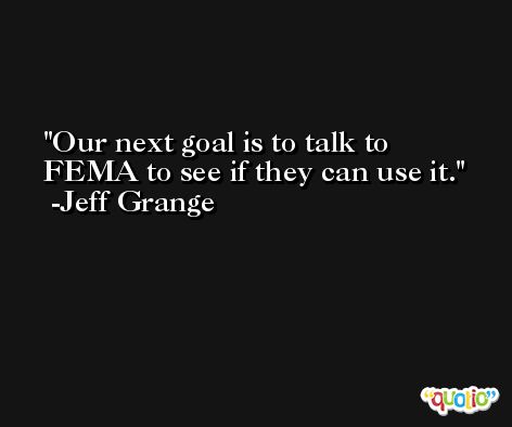 Our next goal is to talk to FEMA to see if they can use it. -Jeff Grange