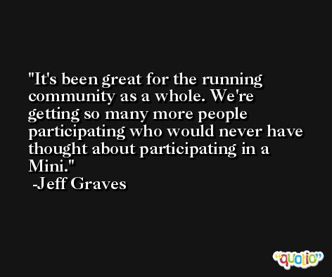 It's been great for the running community as a whole. We're getting so many more people participating who would never have thought about participating in a Mini. -Jeff Graves