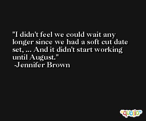 I didn't feel we could wait any longer since we had a soft cut date set, ... And it didn't start working until August. -Jennifer Brown