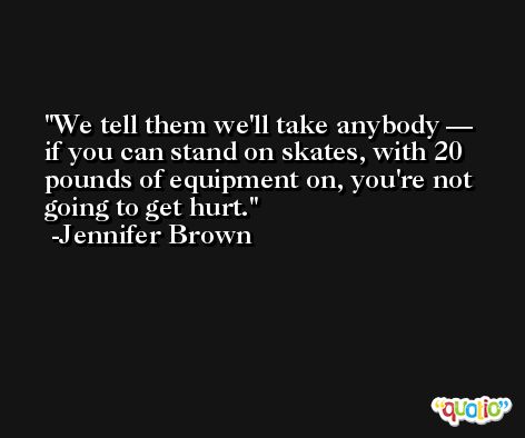 We tell them we'll take anybody — if you can stand on skates, with 20 pounds of equipment on, you're not going to get hurt. -Jennifer Brown