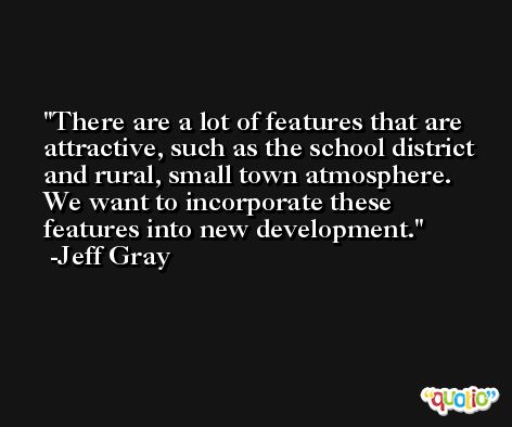 There are a lot of features that are attractive, such as the school district and rural, small town atmosphere. We want to incorporate these features into new development. -Jeff Gray
