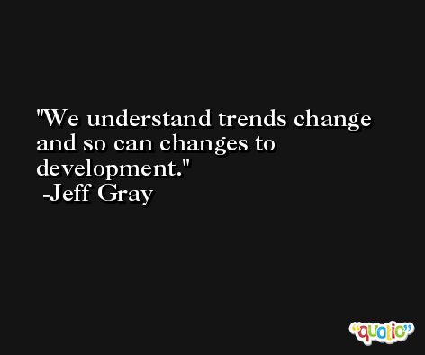 We understand trends change and so can changes to development. -Jeff Gray