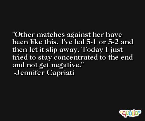 Other matches against her have been like this. I've led 5-1 or 5-2 and then let it slip away. Today I just tried to stay concentrated to the end and not get negative. -Jennifer Capriati