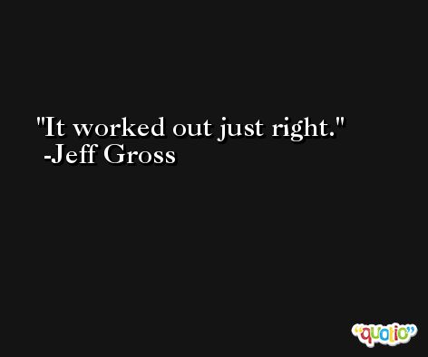 It worked out just right. -Jeff Gross