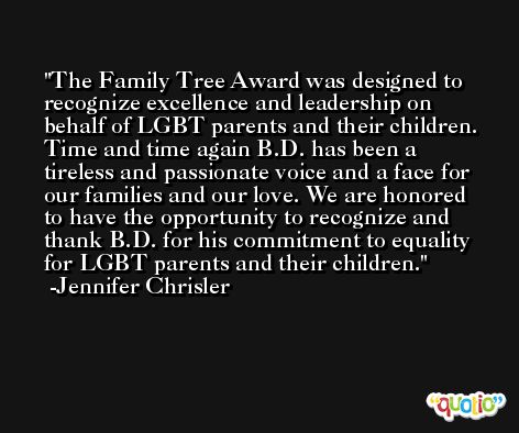 The Family Tree Award was designed to recognize excellence and leadership on behalf of LGBT parents and their children. Time and time again B.D. has been a tireless and passionate voice and a face for our families and our love. We are honored to have the opportunity to recognize and thank B.D. for his commitment to equality for LGBT parents and their children. -Jennifer Chrisler