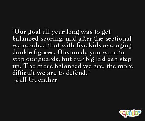 Our goal all year long was to get balanced scoring, and after the sectional we reached that with five kids averaging double figures. Obviously you want to stop our guards, but our big kid can step up. The more balanced we are, the more difficult we are to defend. -Jeff Guenther