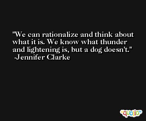 We can rationalize and think about what it is. We know what thunder and lightening is, but a dog doesn't. -Jennifer Clarke